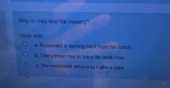 Why do they stop the meeting?
Chọn một:
a. Rosemary is coming back from her lunch.
b. One person has to leave for work now.
c. The restaurant refuses to make a cake.