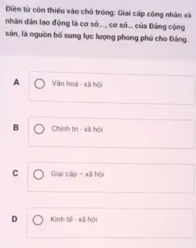 Điền từ còn thiếu vào chỗ trống: Giai cấp công nhân và
nhân dân lao động là cơ sở __ cơ sở __ của Đảng cộng
sản, là nguồn bố sung lực lượng phong phú cho Đảng.
A
Vǎn hoá - xã hội
B
Chính trị - xã hội
C
Giai cấp - xã hội
D
Kinh tế - xã hội