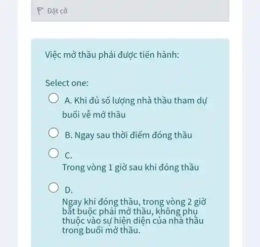 Đặt cờ
Việc mở thầu phải được tiến hành:
Select one:
A. Khi đủ số lượng nhà thầu tham dư
buổi vễ mở thầu
B. Ngay sau thời điểm đóng thầu
C.
Trong vòng 1 giờ sau khi đóng thầu
D.
Ngay khi đóng thầu, trong vòng 2 giờ
bắt buộc phải mở thầu , không phụ
thuộc vào sư hiện diện của nhà thầu
trong buổi mở thầu.