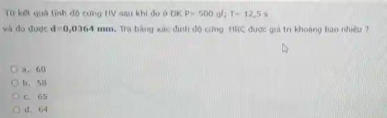 Từ kết quả tính độ cứng HV sau khi do ở ĐK P=500gf;T=12,5s
và đo được d=0,0364mm Tra bảng xác định độ cứng HRC được giá trị khoảng bao nhiêu
a. 60
b. 58
c. 65
d. 64