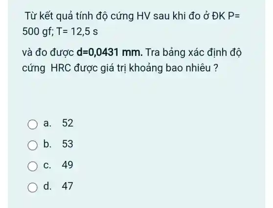 Từ kết quả tính độ cứng HV sau khi đo ở ĐK P=
500gf;T=12,5s
và đo được d=0,0431mm . Tra bảng xác định độ
cứng HRC được giá trị khoảng bao nhiêu ?
a. 52
b. 53
C. 49
d. 47