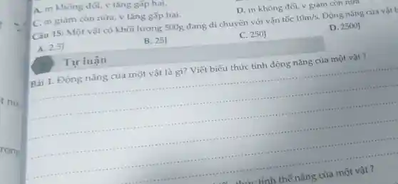 t nửa
rong
C. m giảm còn nữa, v tǎng gấp hai.
Câu 15: Một vật có khối lượng 500g đang di chuyển với vận tốc
10m/s
Động nǎng của vật b
D. 2500J
A. 2,5J
B. 25J
C. 250J
A. m không đôi v tǎng gấp hai.
D. m không đổi , v giảm còn nữa
Bài 1. Động nǎng của một vật là gì? Viết biểu thức tính động nǎng của một vật ?
__
2
Tự luận