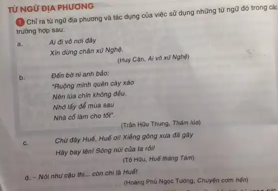 TỪ NGỮ ĐỊA PHƯƠNG
(1) Chỉ ra từ ngữ địa phương và tác dụng của việc sử dụng những từ ngữ đó trong các
trường hợp sau:
a.
Ai đi vô nơi đây
Xin dừng chân xứ Nghunderset (.)(hat (e))
(Huy Cận, Ai vô xứ Nghệ)
b.
Đến bờ ni anh bảo:
"Ruộng mình quên cày xáo
Nên lúa chín không đều.
Nhớ lấy để mùa sau
Nhà cố làm cho tốt".
(Trần Hữu Thung . Thǎm lúa)
c.
Chữ đây Huế, Huế ơi! Xiềng gông xua đã gãy
Hãy bay lên! Sông núi của ta rồi!
(Tố Hữu, Huế tháng Tám)
d. - Nói như cậu thì __ còn chi là Huế!
(Hoàng Phủ Ngọc Tường, Chuyện cơm hến)