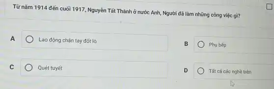 Từ nǎm 1914 đến cuối 1917, Nguyễn Tất Thành ở nước Anh, Người đã làm những công việc gì?
A
Lao động chân tay đốt lò
B
Phụ bếp
C
Quét tuyết
D
Tất cả các nghề trên