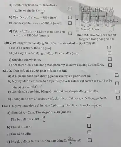 a) Từ phương trình ta có: Biên độ A=
12,5m và chu kì T=(1)/(30)s
square 
b) Vận tốc cực đại: v_(max)=750pi (m/s)
square 
c) Gia tốc cực đại: a_(max)=45000pi ^2(m/s^2)
square 
d) Tại t=1,25s:x=-12,5cm vị trí biên âm;
v=0;a=45000pi ^2(cm/s^2)
square 
Câu 2. Phương trình dao động điều hòa: x=Acos(omega t+varphi ) Trong đó:
a) x: Li độ (cm) A. Biên độ (cm)
square 
b) (omega t+varphi ) : Pha dao động (rad); Q: Pha ban đầu (rad)
square 
c) Quỹ đạo của vật là 4A
square 
d) Khi thực hiện 1 dao động toàn phần, vật đi được 1 quãng đường là 4A
square 
Câu 3. Phát biểu nào đúng, phát biểu nào là sai?
a) Ở biên âm hoặc biên I dương gia tốc của vật có giá trị cực đại.
b) Một vật dđđh với biên độ A vận tốc góc ω Ở li độ x, vật có vận tốc v . Hê thức
liên hệ là y=pm omega sqrt (A^2-x^2)
c) vận tốc của dao động bằng vận tốc dài của chuyển động tròn đều.
d) Trong dđđh x=2Acos(omega t+varphi ) giá trị cực đại của gia tốc là a_(max)=2omega ^2A
Câu 4. Một vật dao động điều hòa có phương trình là x=2cos(4pi t-(pi )/(6))(cm)
a) Biên độ A=2cm : Tần số góc omega =4pi (rad/s)
Pha ban đầu varphi =4pi t-(pi )/(6)
square 
b) Chu kì T=0,5s
square 
c) Tần số f=2Hz
square 
d) Pha dao động tại t=1s pha dao động là: (23pi )/(6)(rad)
square 
Hình 2.1. Dao động của các pit-
tong bên trong động cơ ô tô.