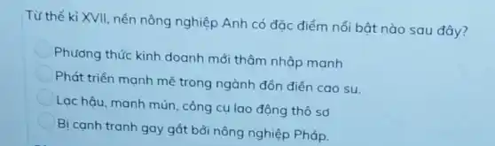 Từ thế kỉ XVII, nền nông nghiệp Anh có đặc điểm nối bật nào sau đây?
Phương thức kinh doanh mới thâm nhập manh
Phát triển mạnh mẽ trong ngành đổn điện cao su.
Lạc hậu, manh mún , công cụ lao động thô sơ
Bị canh tranh gay gắt bởi nông nghiệp Pháp.