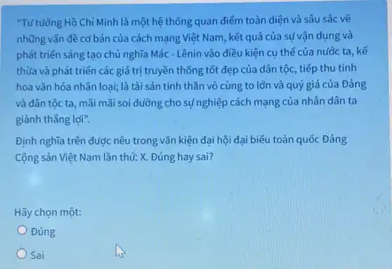 "Tư tưởng Hồ Chí Minh là một hệ thống quan điểm toàn diên và sâu sắc về
những vấn đề cơ bản của cách mạng Việt Nam, kết quả của sử vận dụng và
phát triển sáng tạo chủ nghĩa Mác - Lênin vào điều kiện cụ thể của nước ta , kế
thừa và phát triển các giá trị truyền thống tốt đẹp của dân tộc, tiếp thu tinh
hoa vǎn hóa nhân loại;là tài sản tinh thần vô cùng to lớn và quý giá của Đảng
và dân tốc ta , mãi mãi soi đường cho sự nghiệp cách mạng của nhân dân ta
giành thẳng lợi".
Định nghĩa trên được nêu trong vǎn kiện đai hội đai biểu toàn quốc Đảng
Cộng sản Việt Nam lần thứ: X. Đúng hay sai?
Hãy chọn một:
Đúng
Sai