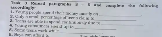 Task 3 Reread paragraphs 3-5 and complete the following
accordingly:
1. Young people spend their money mostly on __
2. Only a small percentage of teens claim to
__
3. Teens are able to spend continuously due to
__
4. Young consumers spend up to __
5. Some teens work while
__
than girls because
6. Boys can afford to