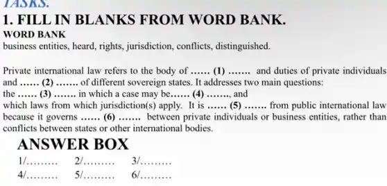 TASKS.
1. FILL IN BLANKS FROM WORD BANK.
WORD BANK
business entities, heard, rights , jurisdiction, conflicts , distinguished.
Private international law refers to the body of __ (1) __ and duties of private individuals
and __ (2) __ of different sovereign states It addresses two main questions:
the __ (3) __ in which a case may be __ (4) __ and
which laws from which jurisdiction(s) apply. It is __ (5) __ from public international law
because it governs __ (6) __ between private individuals or business entities, rather than
conflicts between states or other international bodies.
ANSWER BOX
__
__
__
__
__
__