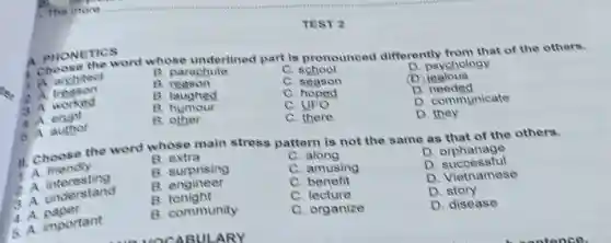 TEST 2
A. PHONE the word whose underlined part is pronounced differently from that of the others.
A architect
B. parachute
C school
D. psychology
treason
reason
C season
(D)icalous
A. worked
B. laughed
C. hoped
D needed
B humour
c
D. communicate
3. A erupt
E other
C. there
D. they
A. PHONETICS
A. author
11. Choose the word whose main stress pattern is not the same as that of the others.
1. A friendly
E extra
C along
D orphanage
A. interesting
B. surprising
C. amusing
D. orphanstul
A. understand
E engineer
C. benefit
D. Vietnamese
B tonight
C. lecture
D story
important
B. community
C. organize
D. disease
4. A paper