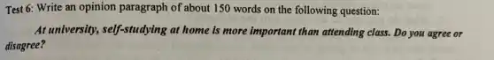 Test 6: Write an opinion paragraph of about 150 words on the following question:
At university,, self-studying at home is more important than attending class. Do you agree or
disagree?