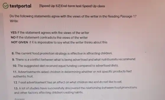 testportal
Do the following statements agree with the views of the writer in the Reading Passage 1?
Write:
YES if the statement agrees with the views of the writer
NO if the statement contradicts the views of the writer
NOT GIVEN if it is impossible to say what the writer thinks about this
8. The current food promotion strategy is effective in attracting children.
9. There is a conflict between what is being advertised and what nutritionists recommend.
10. The suggested diet received equal funding compared to advertised diets.
11. Advertisements aided children in determining whether or not specific products had
authentic fruit.
12. Food advertisement has an effect on what children like and do not like to eat.
13. A lot of studies have successfully discovered the relationship between food promotions
and other factors affecting children's eating habits.
Answer