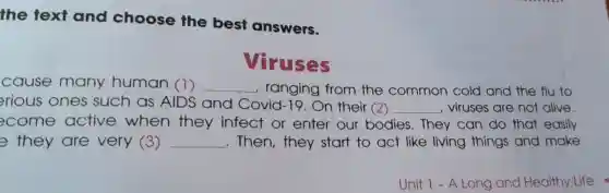 the text and choose the best answers.
Viruses
cause many human (1) __ , ranging from the common cold and the flu to
rious ones such as AIDS and Covid-19.On their (2) __ , viruses are not alive.
ecome active when they infect or enter our bodies.They can do that easily
e they are very (3) __ .Then,they start to act like living things and make
Unit 1-A Long and Healthy Life