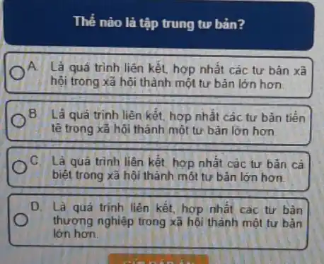 Thế nào là tập trung tư bản?
A Là quá trình liên kết, hợp nhất các tư bản xã
hội trong xã hội thành một tư bản lớn hơn
B. Là quá trinh liên kết, hợp nhất các tư bãn tiền
tê trong xã hội thành một tư bản lớn hơn
C. Là quá trình liên kết hợp nhất các tư bản cá
biệt trong xã hội thành một tư bản lớn hơn.
D. Là quá trinh liên kết, hợp nhất các tư bân
thương nghiệp trong xã hội thành một tư bản
lớn hơn.