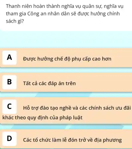 Thanh niên hoàn thành nghĩa vụ quân sự, nghĩa vụ
tham gia Công an nhân dân sẽ được hưởng chính
sách gì?
A
Được hưởng chế độ phụ cấp cao hơn
B D
Tất cả các đáp án trên
C Hỗ trợ đào tạo nghề và các chính sách ưu đãi
khác theo quy định của pháp luật
D D
Các tổ chức làm lễ đón trở về địa phương