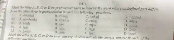 that
ne
o
ĐỂ 4
Mark the letter A,B, C, or D on your answer sheet to indicate the word whose underfined part differs
from tlte other three in pronunciation in each the following questions.
01.A. decided
B. missed
C. looked
D. stopped
02.A. notebooks
B. lessons
C. reads
D rulers
03.A. smile
04. A. fear
B. like
C. miss
D. polite
05. A. happy
B. earn
C. hear
D. clear
B. hour
C. high
D. hotel
Mark the letter A, B.C, or D on your answer sheet to indicate the correct answer to each of the
following questions