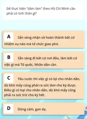 Để thực hiện "dám làm" theo Hồ Chí Minh cần
phải có tinh thần gì?
A Sẵn sàng nhân và hoàn thành bất cứ
nhiệm vụ nào mà tổ chức giao phó.
B Sẵn sàng đi bất cứ nơi đâu, làm bất cứ
việc gì mà Tổ quốc , Nhân dân cần.
C Yêu nước thì việc gì có lợi cho nhân dân,
dù khó mấy cũng phải ra sức làm cho kỳ được.
Điều gì có hai cho nhân dân , dù khó mấy cũng
phải ra sức trừ cho kỳ hết.
D
Dũng cảm , gan dạ.