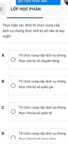 Thực hiện xác định tổ chức cung cấp
dịch vụ chứng thực chữ ký số nào là duy
nhất?
A
Tổ chức cung cấp dịch vụ chứng
thực chữ ký số chuyên dùng
B
Tổ chức cung cấp dịch vụ chứng
thực chữ ký số quốc gia
C
Tổ chức cung cấp dịch vụ chứng
thực chữ ký số quốc tế
D
Tổ chức cung cấp dịch vụ chứng
thực chữ ký cố công công