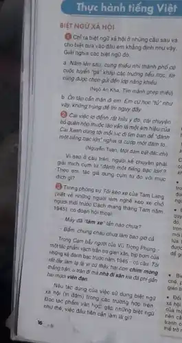 Thực hành tiếng Việt
BIỆT NGỮ XÃ HÔI
(1) Chỉ ra biệt ngữ xã hội ở những câu sau và
cho biết dựa vào đâu em khẳng định như vậy.
Giải nghĩa các biệt ngũ đó.
a. Nǎm lên sáu . cung thiếu nhi thành phố có
cuộc tuyển "gà" khắp các trường tiểu học,tôi
cũng được chọn gửi đến lớp nǎng khiếu.
(Ngô An Kha, Tìm mảnh ghép thiếu)
b. Ôn tập cần thận đi em. Em cứ học "tử" như
vậy, không trúng để thì nguy đấy.
(2) Cái việc lơ đếnh rất hữu ý đó,cái chuyện
bỏ quên hộp thuốc lào vấn là một ám hiệu của
Cai Xanh dùng tới mỗi lúc đi tìm bạn để "đánh
một tiếng bạc lớn" nghĩa là cướp một đám to.
(Nguyễn Tuân, Một đám bất đắc chi)
Vì sao ở câu trên, người kể chuyện phải
giải thích cụm từ "đánh một tiếng bạc lớn"?
Theo em, tác giả dùng cụm từ đó với mục
đích gi?
(3) Trong phóng sự Tôi kéo xe của Tam Lang
(viết về những người làm nghé kéo xe chở
thời trước Cách mạng tháng Tám nǎm
1945), có đoạn hội thoại:
- Mày đã "làm xe lần nào chưa?
- Bẩm, chúng cháu chưa làm bao giờ cả.
Trong Cạm bấy người của Vũ Trọng Phung
một tác phẩm vạch trần trở gian xảo, bịp bơm của
những kế đánh bạc trước nǎm
1945-cacute (o)
câu: Tôi làm lạ là vi cứ thấy hai con chim
thắng trận, ủ tràn đi mà nhà đi sản kia đã phí gần
hai mươi viên đạn.