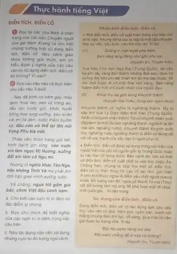 Thực hành tiếng Viết
ĐIỂN TÍCH, ĐIỂN CỐ
(1) Đọc lại các chủ thích ở chàn
trang của vǎn bàn Chuyện người
con gái Nam Xương và cho biết
những trường hợp sử dụng điển
tích, điển có Nếu sách giáo
khoa không giải thích em có
hiểu được ý nghĩa của các câu
vǎn có sừ dụng điển tích, điển có
đó không? Vì sao?
(2) Đọc các câu sau và thực hiện
yêu cáu nêu ở dưới
- Nay đã bình rơi trǎm gãy, mây
tạnh mua tan, sen rũ trong ao
liều tàn trước gió;khóc tuyết
bông hoa rụng cuống kéu xuân
cải én lia dàn nuôc thẩm buôm
xã, đâu còn có thể lại lên núi
Vọng Phu kia nữa
- Thiếp nêu đoan trang giữ tiết
trình bạch gìn lòng vào nước
xin làm ngọc Mị Nương, xuống
đất xin làm có Ngu mi.
- Nương tù nghĩa khác Tào Nga,
hờn không Tính Vệ mà phải ôm
mói hận gieo mình xuống nước.
- Vả chǎng, ngụa Hồ gám gió
bắc, chim Việt đậu cành nam
a. Cho biết các cụm từ in đậm có
đặc điểm gì chung
b. Đọc chú thích để biết nghĩa
của các cum tú in đậm trong các
câu trên.
c. Nêu tác dụng của việc sử dụng
nhũng cụm tư đó trong ngũ cảnh
Nhận biết điến tich điển có
- Một điển tích, điến cố xuất hiện trong vǎn bản chỉ
là tứngữ. Nhung dàng sau tungu là môt câu chuyện
hay sụ việc, cáu kinh, câu thơ nào do. Vidu
(1)	Suong in mạt tuyết pha thán,
Sen vàng lǎng đẳng như gán như xa.
(Nguyên Du, Truyện Kiểu)
Vua Hậu Chủ thời Ngũ Đại (Trung Quóc)do yếu
bà phi, lấy vàng đúc thành những đoá sen, đem lót
xuống đất bảo phi dặt chân lên đó mà dao bước, tối
nói: mỗi bước đi no một doá sen vàng. Sen vàng
thành điển tích chi bước chân của người dep.
(2) Khoé thu ba gon sóng khuynh thành.
(Nguyễn Gia Thiếu, Cung oán ngám khúc)
Khuynh thành có nghĩa là nghiêng thành, lấy từ
câu thơ của Lý Diện Niên thời Hán (Trung Quóc)
Nhất cố khuynh nhân thành Tái có khuynh nhân quốc
(Ngoành lại một lần làm nghiêng thành, ngoảnh lai lán
nữa làm nghiêng nước)Khuynh thành khuynh quốc
hay nghiêng nước nghiêng thành là điển có dùng để
nói vé súc mạnh của sắc đẹp ở người phu nü
- Điển tích, diến cố được sử dụng trong vǎn bản của
người Việt chủ yếu có nguồn gốc từ Trung Quốc hoǎc
tu vǎn học cỏ trong nước. Bên cạnh đó, còn có một
số điển tích, diển có xuất phát tu vǎn học châu Âu
Chẳng hạn, chúng ta tiếp thu một số diến tích
diển có tư thán thoại Hy Lạp có đại nhu: gót chàn
A sin (Achilleus) nghia là điểm yếu chết người của cá
nhân, dôi tượng nào đó; ngựa gỗ thành To-roa (Troy)
chỉ đối tượng làm nội ứng để phả hoại một tổ chúc
một quốc gia, tù bên trong
Tác dụng của điển tích, điển có
Dùng điển tích, điển có có tác dụng làm cho câu
thơ, cáu vǎn cô đúc, hàm súc, uyên bác, tránh nói
thẳng nhung diêu thó tục, số sàng, giúp cho lời vǎn
giữ được sụ trang nhâ. Vidu
Bấy lâu nghe tiếng má dào
Mắt xanh chẳng để ai vào có không?
(Nguyễn Du, Truyện Kiểu)