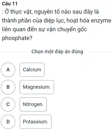 : Ở thực vật , nguyên tố nào sau đây là
thành phần của diệp lục . hoạt hóa enzyme
liên quan đến sự vân chuyển gốc
phosphate ?
Chọn một đáp án đúng
A Calcium A
B Magnesium. D
C Nitrogen.
D
Potassium.