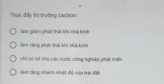 Thúc đẩy thị trường cacbon:
làm giảm phát thải khí nhà kính
làm tǎng phát thải khí nhà kính
chỉ có lợi cho các nước công nghiệp phát triển
làm tǎng nhanh nhiệt độ của trái đất