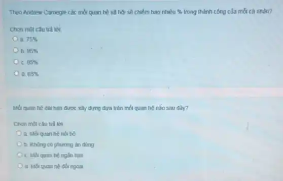 Theo Andrew Carnegie các mối quan hệ xã hội sẽ chiếm bao nhiêu %  trong thành công của mỗi cá nhân?
Chọn một câu trả lời:
a 75% 
b. 95% 
C. 85% 
d. 65% 
Mối quan hệ dài hạn được xây dựng dựa trên mối quan hệ não sau đây?
Chọn một câu trả lời:
a. Mối quan hệ nội bộ
b. Không có phương án đúng
C. Mối quan hệ ngắn han
d. Mối quan hệ đối ngoai