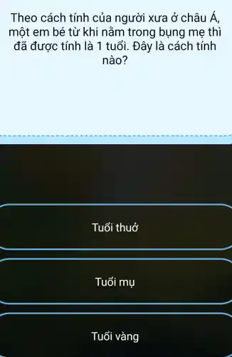 Theo cách tính của người xưa ở châu Á,
một em bé từ khi nằm trong bụng me thì
đã được tính là 1 tuổi. Đây là cách tính
nào?
Tuổi thuở
Tuổi mụ
Tuổi vàng