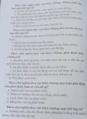 Theo chủ nghia duy vật biện chứng, thống nhất của
hai mặt dôi lập là?
a. Sự bài trừ gạt bó lần nhau giữa hai mặt đôi lập.
b. Sự nương tựa lần nhau, tồn tại không tách rời nhau, mặt
này lấy mặt kia làm tiến để cho sự tốn tại của minh.
c. Hai mạt đôi lập có tính chất, đặc điểm, khuynh hướng phát
triển trái ngược nhau.
d. Quá trình cái mỗi ra đời thay thế cái cũ.
Theo chủ nghĩa duy vật biện chứng, dấu tranh của hai
mặt dối lập là?
a. Sự tác động qua lại theo xu hướng bài trừ và phủ định lắn
nhau.
b. Sự hỗ trợ và nương tựa lẫn nhau.
c. Sự gắn bó lẫn nhau giữa hai mặt đối lập biện chứng.
d. Sự bổ sung lẫn nhau giữa hai mặt đối lập.
Theo chủ nghĩa duy vật biện chứng, phủ định biện
chứng là?
a. Sự phủ định tự thân, tạo điều kiện cho sự ra đời của cái
mới tiến bộ thay thế cái cũ.
b. Sự phủ định có sự tác động của sự vật khác.
c. Sự phủ định có sự tác động của sự vật khác để tạo điều
kiện cho sự ra đời của cái mới tiến bộ thay thế cái cũ.
d. Phủ định sạch trơn.
Theo chủ nghĩa duy vật biện chứng, quy luật phủ định
của phủ định làm rõ vấn đề gì?
a. Nguồn gốc của sự phát triển.
b. Khuynh hướng của sự vận động , phát triển.
c. Cách thức của sự phát triển.
d. Động lực của sự phát triển.
Theo chủ nghĩa duy vật biện chứng, mặt đối lập là?
a. Những mặt , yếu tố, thuộc tính, khuynh hướng trái ngược
nhau, cấu tạo nên sự vật.