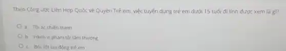 Theo Công ước Liên Hợp Quốc về Quyền Trẻ em, việc tuyển dụng trẻ em dưới 15 tuổi đi lính được xem là gì?
a. Tội ác chiến tranh
b. Hành vi phạm tội tầm thường
c. Bốc lột lao động trẻ em