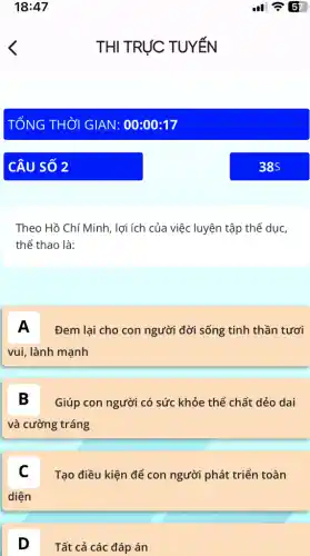 Theo Hồ Chí Minh , lợi ích của việc luyện tập thể dục,
thể thao là:
A Đem lại cho con người đời sống tinh thần tươi
vui, lành mạnh
B Giúp con người có sức khỏe thể chất dẻo dai
và cường tráng
C
Tạo điều kiện để con người phát triển toàn
diện
D
Tất cả các đáp án