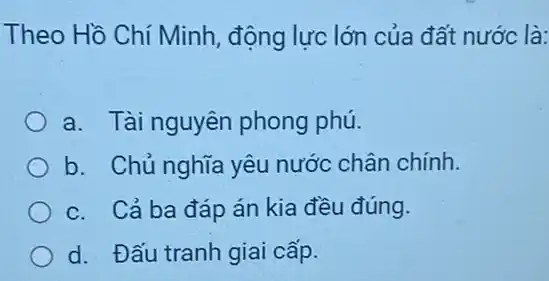 Theo Hồ Chí Minh , động lực lớn của đất nước là:
a. Tài nguyên phong phú.
b. Chủ nghĩa yêu nước chân chính.
c. Cả ba đáp án kia đều đúng.
d. Đấu tranh giai cấp.