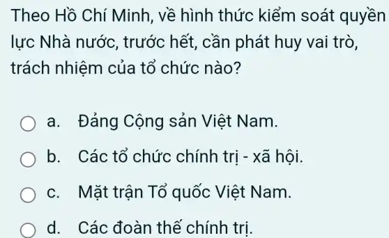 Theo Hồ Chí Minh, về hình thức kiểm soát quyền
lực Nhà nước, trước hết, cần phát huy vai trò,
trách nhiệm của tổ chức nào?
a. Đảng Cộng sản Việt Nam.
b. Các tổ chức chính trị - xã hội.
c. Mặt trân Tố quốc Việt Nam.
d. Các đoàn thể chính trị.