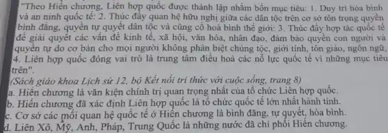 !"Theo Hiến chương , Liên hợp quốc được thành lập nhằm bốn mục tiêu: 1. Duy trì hòa bình
và an ninh quốc tế: 2. Thúc đây quan hệ hữu nghị giữa các dân tộc trên cơ sở tôn trọng quyên
bình đǎng, quyên tự quyết dân tộc và cũng cô hoà bình thế giới: 3. Thúc đầy hợp tác quốc tê
để giải quyết các vấn đề kinh tê , xã hội, vǎn hóa , nhân đạo, đảm bảo quyền con người và
quyên tự do cơ bản cho mọi người không phân biệt chủng tộc, giới tính, tôn giáo, ngôn ngữ,
4. Liên hợp quốc đóng vai trò là trung tâm điều hoà các nỗ lực quốc tê vì những mục tiêu
trên".
(Sách giáo khoa Lịch sử 12, bộ Kết nối tri thức với cuộc sống, trang 8)
a. Hiện chương là vǎn kiện chính trị quan trọng nhất của tổ chức Liên hợp quốc.
b. Hiện chương đã xác định Liên hợp quốc là tô chức quốc tế lớn nhật hành tỉnh.
c. Cơ sở các mỗi quan hệ quốc tế ở Hiến chương là bình đãng, tự quyết, hòa bình
d. Liên Xô, Mỹ , Anh, Pháp, Trung Quốc là những nước đã chỉ phối Hiên chương.