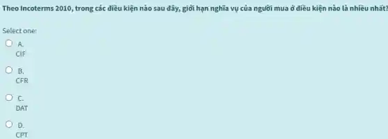 Theo Incoterms 2010, trong các điều kiện nào sau đây, giới hạn nghĩa vụ của người mua ở điều kiện nào là nhiều nhất?
Select one:
o
A.
CIF
B.
CFR
C.
DAT
D.
CPT