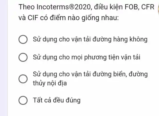 Theo Incoterms (B)2020, điều kiên FOB , CFR
và CIF có điểm nào giống nhau:
Sử dụng cho vận tải đường hàng không
Sử dụng cho mọi phương tiên vân tải
Sử dụng cho vận tải đường biển, đường
thủy nội địa
Tất cả đều đúng