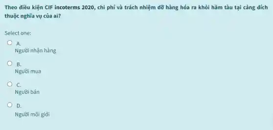 Theo điều kiện CIF incoterms 2020, chi phí và trách nhiệm dỡ hàng hóa ra khỏi hầm tàu tại cảng đích
thuộc nghĩa vụ của ai?
Select one:
A.
Người nhận hàng
B.
Người mua
C.
Người bán
D.
Người môi giới