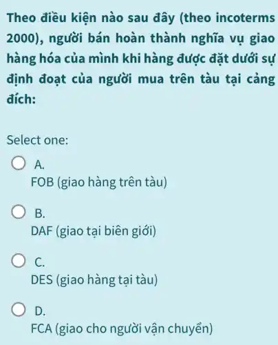 Theo điều kiện nào sau đây (theo incoterms
2000) , người bán hoàn thành nghĩa vụ giao
hàng hóa của mình khi hàng đước đặt dưới sự
định đoạt của người mua trên tàu tại cảng
đích:
Select one:
A.
FOB (giao hàng trên tàu)
B.
DAF (giao tại biên giới)
C.
DES (giao hàng tại tàu)
D.
FCA (giao cho người vận chuyển)