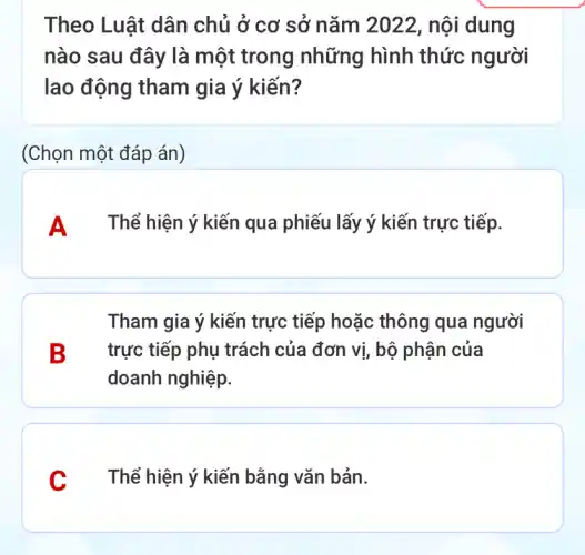 Theo Luật dân chủ ở cơ sở nǎm 2022, nội dung
nào sau đây là một trong những hình thức người
lao động tham gia ý kiến?
(Chọn một đáp án)
A Thể hiện ý kiến qua phiếu lấy ý kiến trực tiếp.
Tham gia ý kiến trực tiếp hoặc thông qua người
B trực tiếp phụ trách của đơn vị , bộ phận của
doanh nghiệp.
C Thể hiện ý kiến bằng vǎn bản.