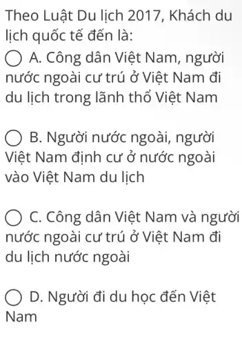 Theo Luật Du lịch 2017 , Khách du
lịch quốc tế đến là:
A. Công dân Việt Nam , người
nước ngoài cư trú ở Việt Nam đi
du lịch trong lãnh thổ Việt Nam
B. Người nước ngoài, người
Việt Nam định cư ở nước ngoài
vào Việt Nam du lịch
C. Công dân Việt Nam và người
nước ngoài cư trú ở Việt Nam đi
du lịch nước ngoài
D. Người đi du học đến Việt