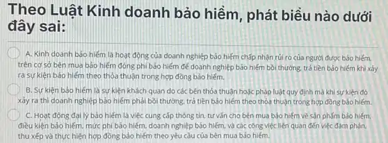 Theo Luât Kinh doanh bảo hiểm, phát biều nào dưới
đây sai:
A. Kinh doanh bảo hiểm là hoạt động của doanh nghiệp bảo hiểm chấp nhận rủi ro của người được bảo hiểm.
trên cơ sở bên mua bảo hiếm đóng phí bảo hiểm để doanh nghiệp bảo hiểm bồi thường, trả tiền bảo hiếm khi xảy
ra sự kiên bảo hiểm theo thỏa thuận trong hợp đồng bảo hiểm.
B. Sự kiên bảo hiểm là sự kiện khách quan do các bên thỏa thuận hoặc pháp luật quy định mà khi sự kiện đó
xảy ra thì doanh nghiệp bảo hiểm phải bồi thường, trả tiền bảo hiểm theo thỏa thuận trong hợp đồng bảo hiếm
C. Hoạt động đại lý bảo hiểm là việc cung cấp thông tin tư vấn cho bên mua bảo hiểm về sản phẩm bảo hiếm
điều kiện bảo hiểm mức phí bảo hiểm doanh nghiệp bảo hiểm và các công việc liên quan đến việc đàm phán.
thu xếp và thực hiện hợp đồng bảo hiểm theo yêu cầu của bên mua bảo hiểm.