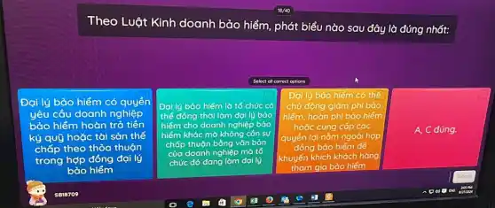 Theo Luật Kinh doanh bảo hiểm phát biểu nào sau đây là đúng nhất:
Select all correct options
Đại lý bảo hiểm có quyển
yêu cầu doanh nghiệp
bảo hiểm hoàn trả tiền
ký quỹ hoặc tài sản thế
chấp theo thỏa thuận
trong hợp đồng đại lý
bảo hiểm
Đại lý bảo hiếm lò tổ chức có
thể đồng thời làm đại lý bảo
hiếm cho doanh nghiệp bào
hiểm khác mà không cán sự
chấp thuộn bằng vǎn bản
của doanh nghiệp mà tố
chức đó đang làm đại lý
Đại lý bảo hiểm có thể
chủ động giảm phí bảo
hiểm, hoàn phí bảo hiểm
hoặc cung cấp các
quyển lợi nǎm ngoài hợp
đồng bảo hiểm để
khuyến khích khách hàng
tham gia bảo hiểm
A, C đúng.