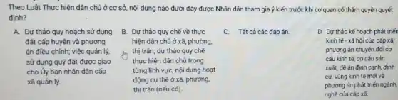 Theo Luật Thực hiện dân chủ ở cơ sở, nội dung nào dưới đây được Nhân dân tham gia ý kiến trước khi cơ quan có thẩm quyền quyết
định?
A. Dự thảo quy hoạch sử dụng
đất cấp huyện và phương
án điều chỉnh; việc quản lý,
sử dụng quỹ đất được giao
cho Ủy ban nhân dân cấp
xã quản lý.
B. Dự thảo quy chế về thực
hiện dân chủ ở xã , phường
thị trấn; dự thảo quy chế
thực hiện dân chủ trong
từng lĩnh vực, nội dung hoạt
động cụ thể ở xã, phường,
thị trấn (nếu có).
C. Tất cả các đáp án