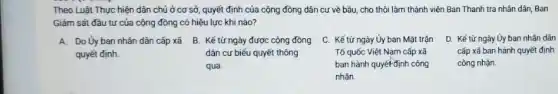 Theo Luật Thực hiện dân chủ ở cơ sở quyết định của cộng đồng dân cư về bầu cho thôi làm thành viên Ban Thanh tra nhân dân, Ban
Giám sát đầu tư của cộng đông có hiệu lực khi nào?
A. Do Ủy ban nhân dân cấp xã B. Kế từ ngày được cộng đồng
quyết định.
dân cư biểu quyết thông
qua
C. Kể từ ngày Ủy ban Mặt trận
Tố quốc Việt Nam cấp xã
ban hành quyết-định công
nhận.
D. Kế từ ngày Ủy ban nhân dân
cấp xã ban hành quyết định
công nhận.