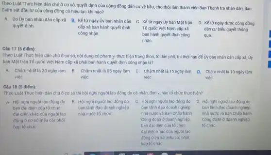 Theo Luật Thực hiện dân chủ ở cơ sở quyết định của cộng đồng dân cư về bầu,cho thôi làm thành viên Ban Thanh tra nhân dân, Ban
Giám sát đầu tư của cộng đồng có hiệu lực khi nào?
A. Do ủy ban nhân dân cấp xã
quyết định.
B. Kế từ ngày Ủy ban nhân dân
cấp xã ban hành quyết định
công nhận.
D. Kết tr ngày được cộng đồng
dân cư biếu quyết thông
qua.
(5 điểm)
Theo Luật Thực hiện dân chủ ở cơ sở, nội dung có phạm vi thực hiện trong thôn, tố dân phố, thì thời hạn để Ủy ban nhân dân cấp xǎ, Ủy
ban Mặt trận Tổ quốc Việt Nam cấp xã phái ban hành quyết định công nhận là?
A. Chậm nhất là 20 ngày làm B. Chậm nhất là 05 ngày làm C Chậm nhất là 15 ngày làm D. Chậm nhất là 10 ngày làm
việc	viéC.	việC.	việC.
Câu 18 (5 điểm)
Theo Luật Thực hiện dân chủ ở cơ sở thì hội nghị người lao động do cá nhân đơn vị nào tố chức thực hiện?
A. Hội nghi người lao động do
ban đại diện của tổ chức
đại diện khác của người lao
động ở cơ sở (nếu có)phoi
hợp tố chứC.
B. Hội nghị người lao động do
ban lành đạo doanh nghiệp
nhà nước tổ chức
C. Hội nghị người lao động do
ban lãnh đạo doanh nghiệp
nhà nước và Ban Chấp hành
Công đoàn ở doanh nghiệp.
ban đại diện của tố chức
đại diện khác của người lao
động ở cơ sở (nếu có) phối
hop to chứC.
D. Hội nghị người lao động do
ban lãnh đạo doanh nghiệp
nhà nước và Ban Chấp hành
Công đoàn ở doanh nghiệp
tố chứC.