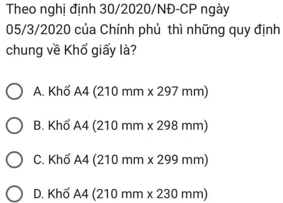 Theo nghị định 30/2020/ND-CP ngày
05/3/2020 của Chính phủ thì những quy định
chung về Khổ giấy là?
A. Khổ A4(210mmtimes 297mm)
B. Khổ A4(210mmtimes 298mm)
C. Khổ A4(210mmtimes 299mm)
D. Khổ A4(210mmtimes 230mm)