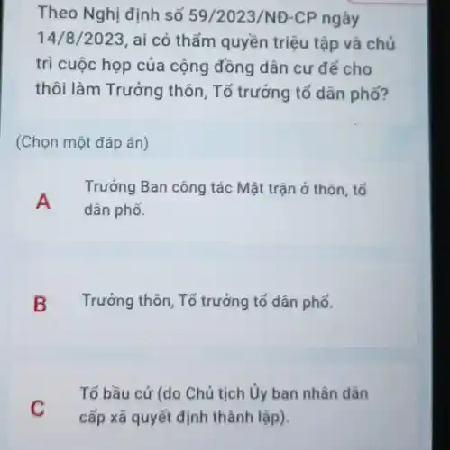 Theo Nghị định số 59/2023/NĐ -CP ngày
14/8/2023 , ai có thẩm quyền triệu tập và chủ
trì cuộc họp của cộng đồng dân cư để cho
thôi làm Trưởng thôn, Tổ trưởng tổ dân phố?
(Chọn một đáp án)
Trưởng Ban công tác Mặt trận ở thôn, tổ
A
dân phố.
B Trưởng thôn, Tố trưởng tổ dân phố.
Tố bầu cử (do Chủ tịch Ủy ban nhân dân