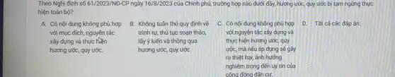 Theo Nghị định số 61/2023/NĐ-CP ngày 16/8/2023 của Chính phủ, trường hợp nào dưới đây,hương ước, quy ước bị tạm ngừng thực
hiện toàn bộ?
A. Có nội dung không phù hợp
với mục đích, nguyên tắc
xây dựng và thực
hương ước, quy ướC.
B. Không tuân thủ quy định về
trình tự, thủ tục soan thảo,
lấy ý kiến và thông qua
hương ước, quy ướC.
C. Có nội dung không phù hợp D Tất cả các đáp án.