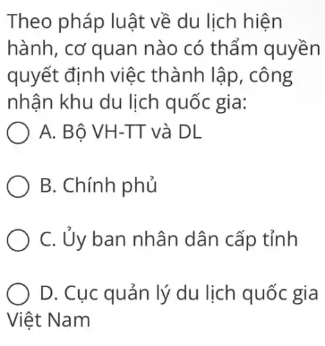 Theo pháp luật về du lịch hiện
hành, cơ quan nào có thẩm quyền
quyết định việc thành lập, công
nhận khu du lịch quốc gia:
A. Bô VH-TT và DL
B. Chính phủ
C. Ủy ban nhân dân cấp tỉnh
D. Cục quản lý du lịch quốc gia