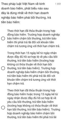 Theo pháp luật Việt Nam về kinh
doanh bảo hiểm , phát biểu nào sau
đây là đúng nhất về thời hạn doanh
nghiệp bảo hiểm phải bồi thường , trả
tiền bảo hiểm:
Theo thời hạn đã thỏa thuận trong hợp
đồng bảo hiểm . Trường hợp doanh nghiệp
bảo hiểm chậm bồi thường, trả tiền bảo
hiểm thì phải trả lãi đối với khoản tiền
chậm trả tương ứng với thời hạn chậm trả.
Trong thời hạn 15 ngày kể từ ngày nhân
được đầy đủ hồ sơ hợp lệ về yêu cầu bồi
thường, trả tiền bảo hiểm (trường hợp
không có thỏa thuận về thời hạn bồi
thường, trả tiền bảo hiểm). Trường hợp
doanh nghiệp bảo hiểm chậm bồi thường,
trả tiền bảo hiểm thì phải trả lãi đối với
khoản tiền chậm trả tương ứng với thời
hạn chậm trả.
Theo thời hạn đã thỏa thuận trong hợp
đồng bảo hiểm hoặc trong 15 ngày kế từ
ngày nhận được đầy đủ hồ sơ hợp lê về
yêu cầu bồi thường , trả tiền bảo hiểm
(trường hợp không có thỏa thuận về thời
1 điển